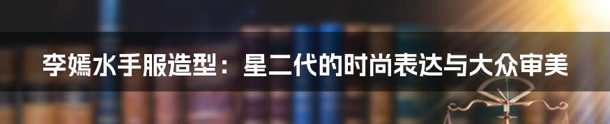 李嫣水手服造型:星二代的时尚表达与大众审美