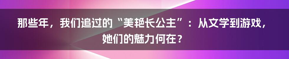 那些年,我们追过的“美艳长公主”:从文学到游戏,她们的魅力何在?