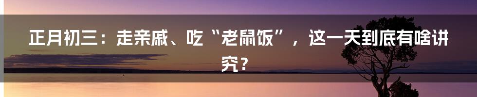 正月初三:走亲戚、吃“老鼠饭”,这一天到底有啥讲究?