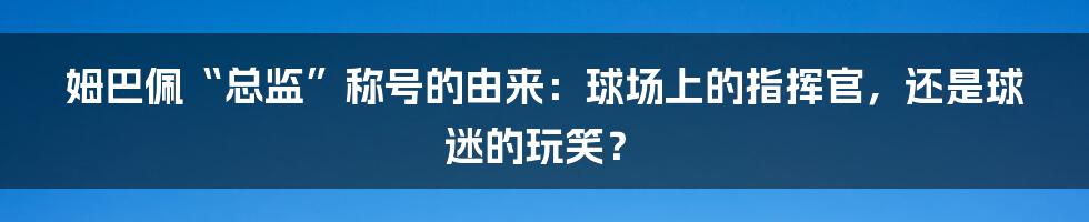 姆巴佩“总监”称号的由来:球场上的指挥官,还是球迷的玩笑?