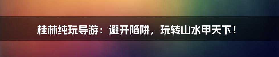 桂林纯玩导游：避开陷阱，玩转山水甲天下！