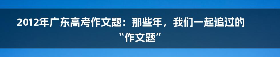 2012年广东高考作文题：那些年，我们一起追过的“作文题”