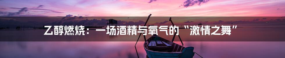 乙醇燃烧:一场酒精与氧气的“激情之舞”