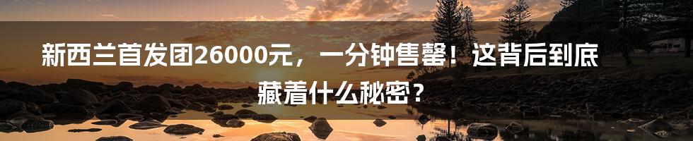 新西兰首发团26000元,一分钟售罄!这背后到底藏着什么秘密?