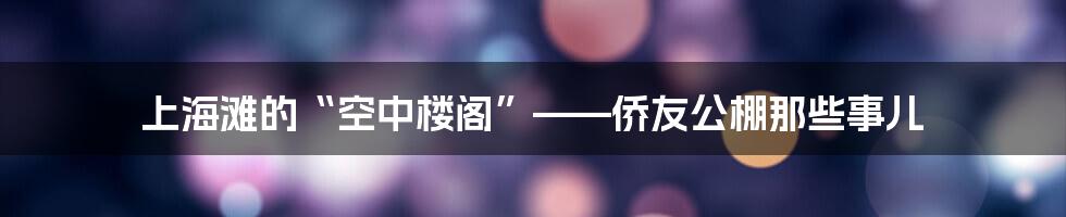 上海滩的“空中楼阁”——侨友公棚那些事儿