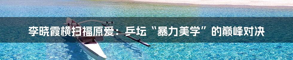 李晓霞横扫福原爱:乒坛“暴力美学”的巅峰对决