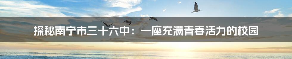 探秘南宁市三十六中:一座充满青春活力的校园