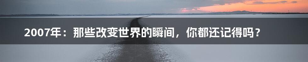 2007年:那些改变世界的瞬间,你都还记得吗?