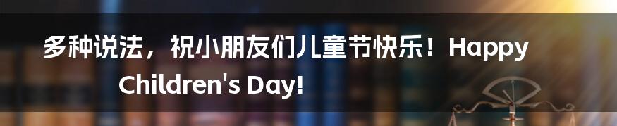 多种说法，祝小朋友们儿童节快乐！Happy Children's Day!