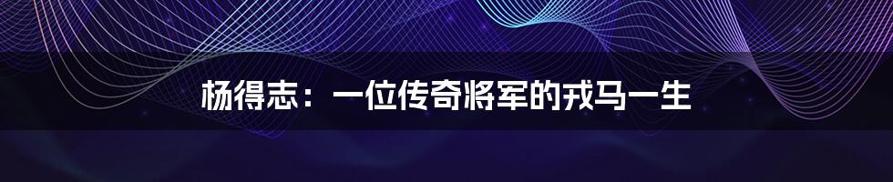 杨得志:一位传奇将军的戎马一生