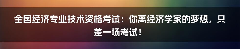 全国经济专业技术资格考试:你离经济学家的梦想,只差一场考试!