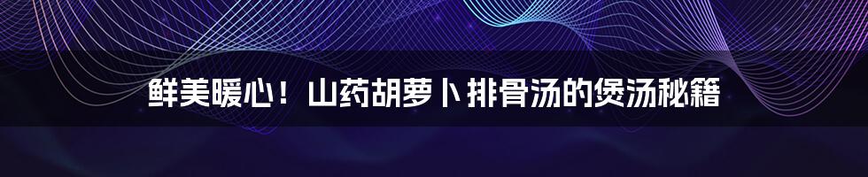鲜美暖心!山药胡萝卜排骨汤的煲汤秘籍