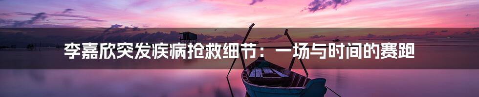 李嘉欣突发疾病抢救细节:一场与时间的赛跑