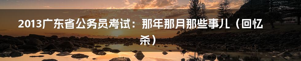 2013广东省公务员考试:那年那月那些事儿(回忆杀)