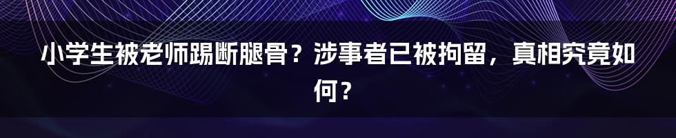小学生被老师踢断腿骨?涉事者已被拘留,真相究竟如何?