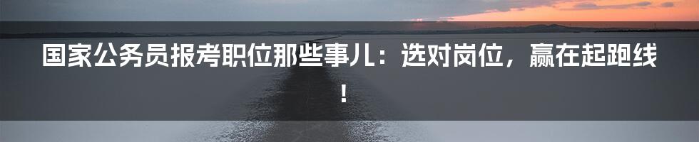 国家公务员报考职位那些事儿:选对岗位,赢在起跑线!