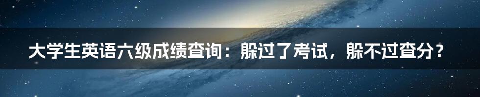 大学生英语六级成绩查询:躲过了考试,躲不过查分?
