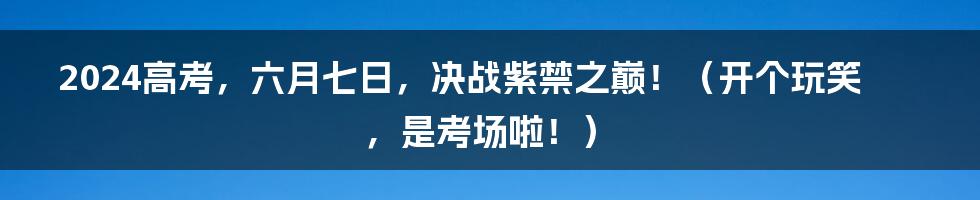 2024高考,六月七日,决战紫禁之巅!(开个玩笑,是考场啦!)