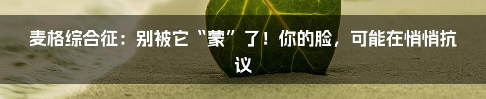 麦格综合征:别被它“蒙”了!你的脸,可能在悄悄抗议