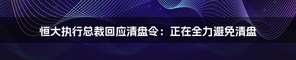 恒大执行总裁回应清盘令:正在全力避免清盘