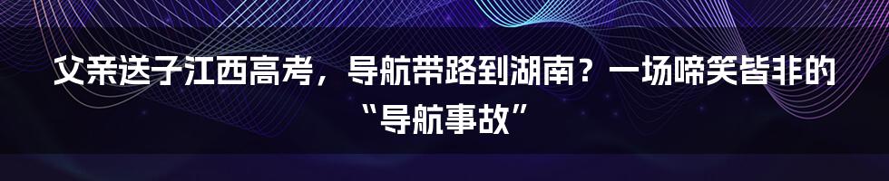 父亲送子江西高考,导航带路到湖南?一场啼笑皆非的“导航事故”