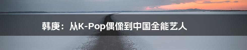 韩庚:从K-Pop偶像到中国全能艺人
