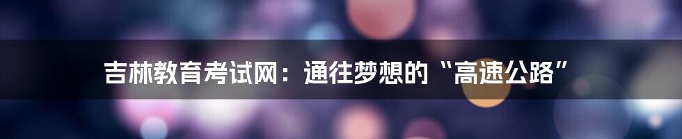 吉林教育考试网:通往梦想的“高速公路”