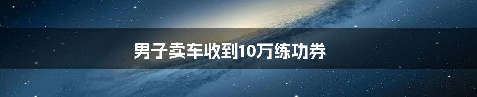 男子卖车收到10万练功券
