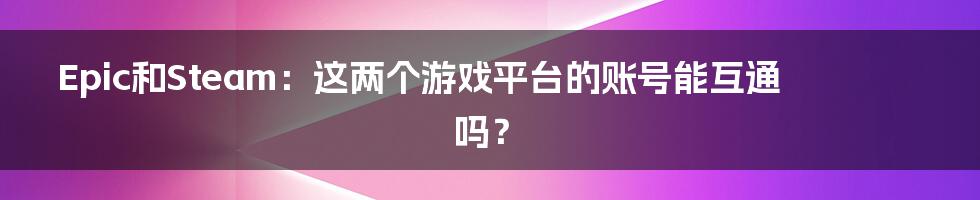 Epic和Steam:这两个游戏平台的账号能互通吗?