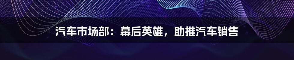 汽车市场部:幕后英雄,助推汽车销售
