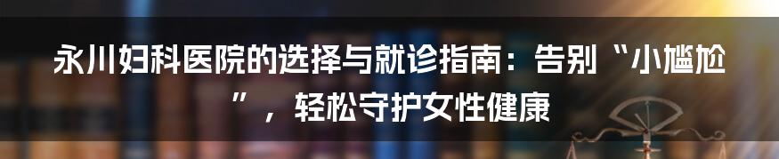 永川妇科医院的选择与就诊指南:告别“小尴尬”,轻松守护女性健康