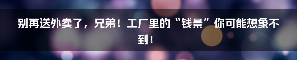 别再送外卖了,兄弟!工厂里的“钱景”你可能想象不到!