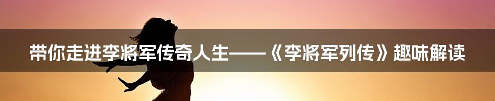 带你走进李将军传奇人生——《李将军列传》趣味解读