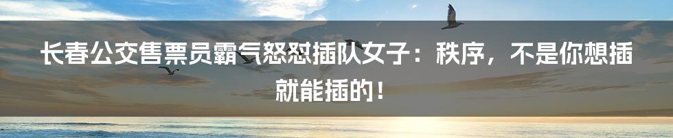 长春公交售票员霸气怒怼插队女子:秩序,不是你想插就能插的!