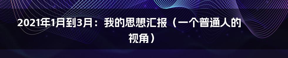 2021年1月到3月:我的思想汇报(一个普通人的视角)