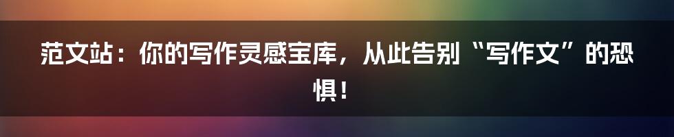 范文站:你的写作灵感宝库,从此告别“写作文”的恐惧!