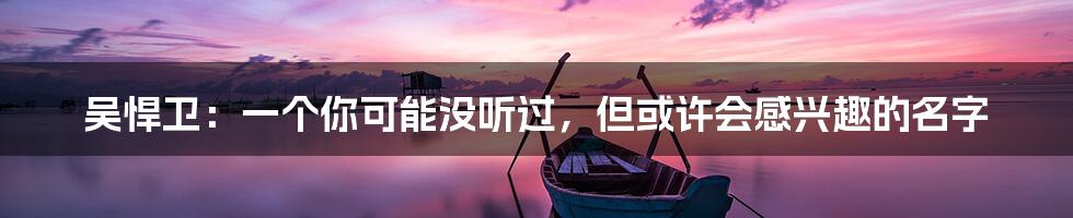 吴悍卫:一个你可能没听过,但或许会感兴趣的名字