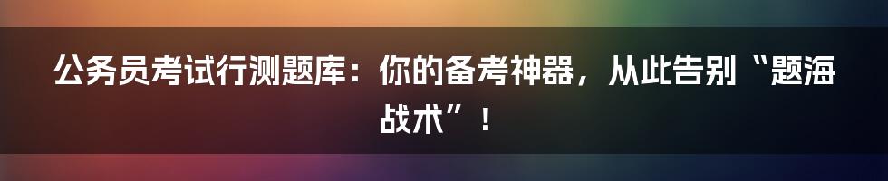 公务员考试行测题库:你的备考神器,从此告别“题海战术”!