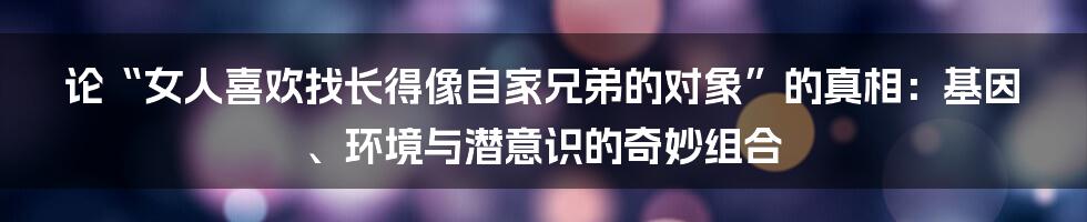 论“女人喜欢找长得像自家兄弟的对象”的真相:基因、环境与潜意识的奇妙组合