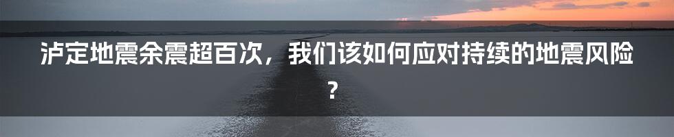 泸定地震余震超百次,我们该如何应对持续的地震风险?