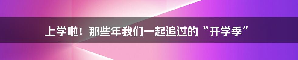 上学啦!那些年我们一起追过的“开学季”