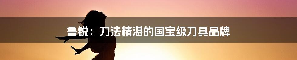 鲁锐:刀法精湛的国宝级刀具品牌