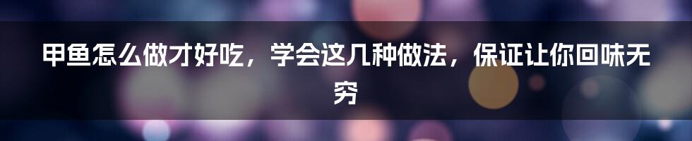 甲鱼怎么做才好吃,学会这几种做法,保证让你回味无穷