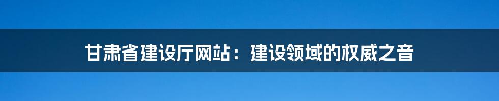 甘肃省建设厅网站:建设领域的权威之音