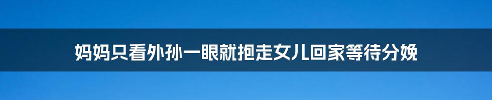 妈妈只看外孙一眼就抱走女儿回家等待分娩