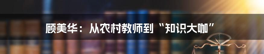 顾美华:从农村教师到“知识大咖”