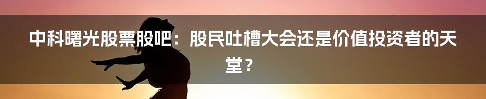 中科曙光股票股吧:股民吐槽大会还是价值投资者的天堂?