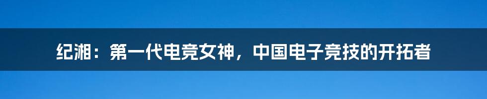 纪湘:第一代电竞女神,中国电子竞技的开拓者