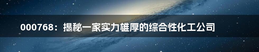 000768:揭秘一家实力雄厚的综合性化工公司