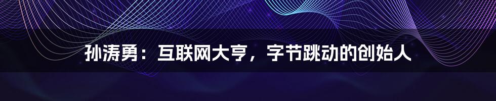孙涛勇：互联网大亨，字节跳动的创始人